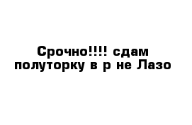 Срочно!!!! сдам полуторку в р-не Лазо